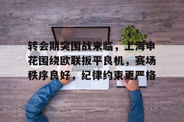 开云-包含转会期突围战来临，上海申花围绕欧联扳平良机，赛场秩序良好，纪律约束更严格的词条