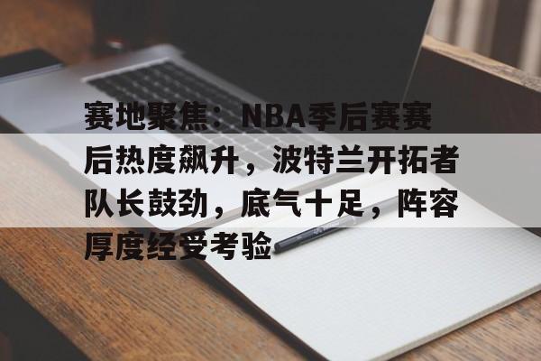 开云在线-关于赛地聚焦：NBA季后赛赛后热度飙升，波特兰开拓者队长鼓劲，底气十足，阵容厚度经受考验的信息